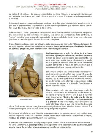 MEDITAÇÃO TRANSMUTATIVA
WWI WORLDWIDE INSTITUTE para a Liberdade, o Progresso e a Paz Global
wwinstitute@wwifoundation.com
30
de todos. E há milhares de pastores, sacerdotes, mestres, filósofos e gurus sustentando, que
seu método, seu sistema, seu modo de orar, meditar e atuar é o único caminho que conduz
à verdade.
O homem inventou uma grande quantidade de caminhos, para dar conforto a cada crente, e
por isso as pessoas estão fragmentadas e nem sempre percebem que nenhum desses camin-
hos salva da aflição, da depressão e do conflito.
O fato é que o “novo” preparado pelo destino, nunca ou raramente corresponde à expecta-
tiva consciente ou aos instintos enraizados, tais como os conhecemos. Pelo contrário, o
“novo” constitui uma expressão apropriada da personalidade total, uma expressão que
jamais se poderia imaginar de uma forma tão completa.
O que fazem certas pessoas para levar a cabo esse processo libertador? Elas nada fazem de
especial, apenas deixam que as coisas aconteçam. Assim, permitem que a luz circule de acor-
do com sua própria lei, sem abandonarem sua ocupação habitual.
O deixar-acontecer, a ação da não-ação, é a chave
que abre a porta para entrar no caminho. Devemos
deixar as coisas acontecerem psiquicamente. Eis
uma arte que muita gente desconhece e onde
muitas pessoas sempre parecem estar querendo
ajudar, corrigindo e negando, sem permitir que o
processo psíquico se cumpra calmamente.
Seria muito simples se a simplicidade não fosse ver-
dadeiramente a mais difícil das coisas! O segredo
mais sutil da Vida consiste em abrir a consciência (a
essência ou a alma) para trilhar o caminho ilumina-
do onde temos como eternos companheiros todos
os mestres, os deuses e o Grande Espírito que a
todos nos deu a Vida.
Quando virdes tudo isso, por vós mesmos e não de
acordo com outrem, então esse ver vos fará mestre,
discípulo e o próprio ensino. Este é que é o ponto
mais importante: “dentro de cada um de nós se
encontra o mestre, o discípulo, o próprio caminho
e o ensino”. Nada é ensinado; vós é que precisais
estar atentos e olhar o que está na frente de vossos
olhos. O olhar vos mostra os registros que carregais desde éons. O olhar é vosso mestre. É a
vocês que compete olhar ou não olhar. Ninguém pode forçar-vos.
Entretanto, se olhais porque desejais urna recompensa ou porque temeis um castigo, esse
motivo impede o olhar. Para ver com clareza, deveis estar livre de toda autoridade, tradição,
medo, e do próprio pensamento, com suas sutilezas.
A Verdade não se encontra em alguma paragem remota. Ela se encontra no “olhar o que é”,
no ver a Luz Eterna. A presença da Luz Eterna permite ver a nós mesmos tal qual somos, com
aquela forma de perceber em que não entra escolha ou julgamento.
Shiva meditando
 