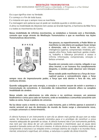 MEDITAÇÃO TRANSMUTATIVA
WWI WORLDWIDE INSTITUTE para a Liberdade, o Progresso e a Paz Global
wwinstitute@wwifoundation.com
31
Eis o que significa viver na Verdade:
É o começo e o fim de toda busca.
É o instante em que o sempre novo se manifesta.
É a mensagem sem palavras que só pode ser recebida quando o cérebro pára.
A alma na imobilidade do Absoluto tem acesso ao Grande Espírito, à harmonia da Mãe Terra
e a todos os movimentos do Cosmo.
Nessa imobilidade de infinitos movimentos, se estabelece a Conexão com a Eternidade,
conexão que surge através da Meditação Transmutativa e que se manifesta nas Ações
Transmutativas decorrentes.
Aos poucos, ou repentinamente, o Poder Maior se
manifesta na vida diária em qualquer local, tempo
e dimensão, sob a forma de: visão cósmica,
inteligência superior, compreensão imediata, per-
cepção ultra física, fusão espiritual, gestão criado-
ra, trabalho e liderança pró-ativos e acesso à
infinita informação, compreensão, emoção e
beleza universal.
Quando em conexão com a mente, religado à sua
alma imortal, o ser humano fica completamente
desperto, o cérebro pode observar sem interpre-
tar.
Nesse estado pode manifestar-se a força de incor-
ruptível pureza e extraordinário vigor, a força
sempre nova de impressionante poder, a força que está dentro e fora de nós, sem
nenhuma divisão.
Quando subjugados por esta energia, o coração e a mente cessam de existir e acontece a
transmutação da consciência. A imensidão do indescritível somente aflora na completa
imobilidade do cérebro.
Nesse estado nos adentramos na vida eterna e no contínuo renascer, um processo
biodinâmico e único para cada ser humano, onde se restabelece a comunhão consciente com
todos os seres, forças e poderes do universo.
Na luz desse vazio a mente se renova, a cada instante, pois o infinito apenas é acessível à
mente sensível em que da destruição do mundo da ilusão surge o eternamente novo,
a criação universal e o Amor-Irrestrito.
A ciência humana é um instrumento e com ela se abrem mais portas do que com as mãos
vazias. Só obscurece a vista quando reivindica para si o privilégio de constituir a única
maneira adequada de aprender as coisas. A ciência humana não é um instrumento perfeito,
mas nem por isso deixa de ser um utensílio excelente e inestimável, que só causa dano
quando é tomado como um fim em si mesmo. A ciência divina é o campo metafísico onde se
compreende a natureza e as relações entre a energia cósmica da criação e os mundos físico,
mental, emocional e espiritual, em síntese, a natureza e o poder do Amor-Irrestrito
 