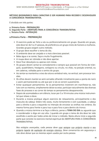 MEDITAÇÃO TRANSMUTATIVA
WWI WORLDWIDE INSTITUTE para a Liberdade, o Progresso e a Paz Global
wwinstitute@wwifoundation.com
34
MÉTODO BIODINÂMICO PARA CAPACITAR O SER HUMANO PARA RECEBER E DESENVOLVER
A CONSCIÊNCIA TRANSMUTATIVA.
É dividido em três partes:
a. Primeira Parte - PREPARAÇÃO
b. Segunda Parte - ABERTURA PARA A CONSCIÊNCIA TRANSMUTATIVA
c. Terceira Parte - INTERAÇÃO
a.Primeira Parte – PREPARAÇÃO
O exercício pode ser feito a sós ou preferencialmente em grupo. Quando em grupo,
este deve ter de 5 a 21 pessoas, de preferência um grupo misto de homens e mulheres.
Grandes grupos exigem outro método.
O grupo deve escolher o tema do dia.
O ambiente deve ser arejado e o mais silencioso possível.
Beba água e se comer, faça-o muito frugalmente.
A roupa deve ser cômoda e não deve apertar.
Deve ficar descalço/a ou apenas com meias.
Os grupos devem sentar-se comodamente e sempre que possível em forma de triân-
gulo, quadrilátero, hexágono, octógono ou círculo, no chão, na posição oriental, ou
em cadeiras, voltadas para o centro do grupo.
Ao sentar-se mantenha o eixo da coluna vertebral reto, na vertical, sem provocar ten-
sões.
Os olhos devem manter-se semi-cerrados olhando inicialmente para a ponta do nariz
e assim permanecendo ou até que por si sós se cerrem suavemente.
Evitar quaisquer pensamentos. Se os pensamentos insistirem em manifestar-se, não
lute com os mesmos, simplesmente deixe-os estar, participe naturalmente das diversas
fases do processo e ao correr do tempo os pensamentos desaparecerão.
Depois de acomodados e em silêncio, tocar por 5 a 10 minutos uma música instrumen-
tal que relaxe e eleve.
Durante a música pratique algum exercício de relaxamento, principalmente o dos
músculos da cabeça: Dobre três vezes, muito lentamente e com suavidade, a cabeça
para a direita e para a esquerda na intenção de encostar as orelhas nos ombros. Da
mesma forma para frente e para traz e para fora e para dentro do tronco.
Quando a música termine e se faça o silêncio, pense o TEMA DO DIA ou aguarde que
o coordenador o diga em voz alta. ( quando em grupo o tema do dia deve ter sido
escolhido e aceito por todos antes de iniciar o método. Nesta altura inicie a segunda
parte que consiste no exercício mental-espiritual de ABERTURA PARA A CONSCIÊNCIA
TRANSMUTATIVA.
Nos estágios avançados, cada pessoa deve usar sempre sua própria manta e seu
próprio tapete de captação de energia cósmica. Deve conservá-los em segurança e
não deve deixar que os mesmos sejam usados por outra pessoa.
•
•
•
•
•
•
•
•
•
•
•
•
•
 