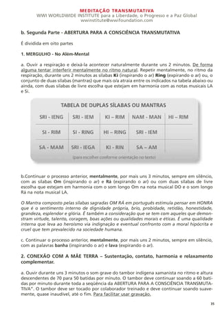 MEDITAÇÃO TRANSMUTATIVA
WWI WORLDWIDE INSTITUTE para a Liberdade, o Progresso e a Paz Global
wwinstitute@wwifoundation.com
35
b. Segunda Parte - ABERTURA PARA A CONSCIÊNCIA TRANSMUTATIVA
É dividida em oito partes
1. MERGULHO - No Além-Mental
a. Ouvir a respiração e deixá-la acontecer naturalmente durante uns 2 minutos. De forma
alguma tentar interferir mentalmente no ritmo natural. Repetir mentalmente, no ritmo da
respiração, durante uns 2 minutos as sílabas Ki (inspirando o ar) Ring (expirando o ar) ou, o
conjunto de duas sílabas (mantras) que mais o/a atraia entre os indicados na tabela abaixo ou
ainda, com duas silabas de livre escolha que estejam em harmonia com as notas musicais LA
e Si.
b.Continuar o processo anterior, mentalmente, por mais uns 3 minutos, sempre em silêncio,
com as silabas Om (inspirando o ar) e Rá (expirando o ar) ou com duas sílabas de livre
escolha que estejam em harmonia com o som longo Om na nota musical DO e o som longo
Rá na nota musical LA.
O Mantra composto pelas sílabas sagradas OM RÁ em português estimula pensar em HONRA
que é o sentimento interno de dignidade própria, brio, probidade, retidão, honestidade,
grandeza, esplendor e glória. É também a consideração que se tem com aqueles que demon-
stram virtude, talento, coragem, boas ações ou qualidades morais e éticas. É uma qualidade
interna que leva ao heroísmo via indignação e eventual confronto com a moral hipócrita e
cruel que tem prevalecido na sociedade humana.
c. Continuar o processo anterior, mentalmente, por mais uns 2 minutos, sempre em silêncio,
com as palavras banha (inspirando o ar) e lava (expirando o ar).
2. CONEXÃO COM A MÃE TERRA – Sustentação, contato, harmonia e relaxamento
complementar.
a. Ouvir durante uns 3 minutos o som grave do tambor indígena xamanista no ritmo e altura
descendentes de 70 para 50 batidas por minuto. O tambor deve continuar soando a 60 bati-
das por minuto durante toda a seqüência da ABERTURA PARA A CONSCIÊNCIA TRANSMUTA-
TIVA”. O tambor deve ser tocado por colaborador treinado e deve continuar soando suave-
mente, quase inaudível, até o fim. Para facilitar usar gravação.
 
