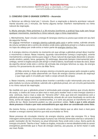 MEDITAÇÃO TRANSMUTATIVA
WWI WORLDWIDE INSTITUTE para a Liberdade, o Progresso e a Paz Global
wwinstitute@wwifoundation.com
36
3. CONEXÃO COM O GRANDE ESPÍRITO – Ascensão
a. Retornar ao silêncio total por 1 minuto. Ouvir a respiração e deixá-la acontecer natural-
mente durante uns 2 minutos. De forma alguma tentar interferir mentalmente no ritmo
natural da respiração.
b. Muita atenção: Pelos próximos 5 a 20 minutos (conforme a prática) faça tudo sem forçar
qualquer movimento, mantenha o ritmo natural, siga o ritmo respiratório.
c. Mentalmente, fazer circular a energia Ki (energia cósmica ou prana que existe em seu Ser)
da seguinte forma:
Ao inspirar mentalizar a energia cósmica subindo pelo cocix e pelas costas, subindo através
da coluna vertebral até o centro do cérebro onde está a glândula pineal e o chakra coronário
no topo da cabeça por onde entra a maior parte da energia cósmica Yan.
d. A energia cósmica circulante no momento em que atinge a glândula pineal deve inverter
o movimento e descer. Nesse instante, (quando naturalmente começa a expiração), oriente
mentalmente a energia cósmica para seguir o fluxo natural da expiração descendo e atraves-
sando cérebro, palato, boca, garganta, (2) estômago, descendo (sempre internamente) até o
umbigo, ventre e órgãos sexuais até atingir o chakra básico, localizado na base do cócix, (base
da espinha dorsal onde está o vórtice de entrada das energias telúricas ou seja, da energia
cósmica Yin proveniente do centro da Mãe Terra.
(2) Não oriente o fluxo de energia cósmica circulante para passar pelo coração e pelos
pulmões estes já estão absorvendo um fluxo de energia cósmica através da respiraçã
o que logo após é circulado por todo o corpo através do sangue.
e. Nesse instante, a energia cósmica deve inverter o sentido e subir retornando uma vez mais
pela medula na coluna vertebral, subindo até a glândula pineal, em um circuito permanente
e no ritmo natural da respiração.
Na medida em que a glândula pineal é estimulada pela energia cósmica que circula dentro
do corpo, o chakra da coroa se abre mais e mais para receber mais e mais energia cósmica e
esta estimula, mais e mais a visão do “terceiro olho”. Este, que está em ressonância com a
glândula pineal, abre à percepção, inicialmente, através de um cone localizado no centro da
testa, acima do espaço entre as sombrancelhas, e o cone aos poucos se transforma em uma
esfera de luz. Neste momento podem ou não acontecer visões. Tudo o que é visto através
deste processo é ilusão e por mais extraordinário que seja deve ser considerado como falso.
Da mesma forma, a energia circulante ativa o chakra básico que se abre mais e mais para
receber a energia cósmica telúrica que está acumulada na Terra.
Nesse processo de circulação interior da energia cósmica, parte das energias Yin e Yang
interagem estimulando a transmutação humana nas infinitas dimensões eternas e ativando o
poder realizador do Ser Humano na atual dimensão física onde está e atua. Outra parte da
energia circulante “banha e lava” todos os órgãos, músculos e nervos desobstruindo os canais
energéticos permitindo que o fluxo de energia cósmica, aos poucos, se torne maior e cada
vez mais fluido.
 