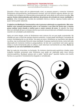 MEDITAÇÃO TRANSMUTATIVA
WWI WORLDWIDE INSTITUTE para a Liberdade, o Progresso e a Paz Global
wwinstitute@wwifoundation.com
Quando o fluxo cresce até um determinado nível, as pessoas passam a vivenciar inúmeros
fenômenos extraordinários, perfeitamente normais, que de maneira alguma devem ser con-
fundidos com milagres ou intervenções provocadas por seres deste ou de outros mundos. São
apenas ilusões desencadeadas pela abertura do processo de entrada em novas realidades e
poderes. Uma iniciação aos mundos da realidade interna e eterna. Apenas ilusões sobre as
quais temos poder absoluto.
O objetivo da Meditação Transmutativa não é provocar admiração ou espetáculos. Mas esta-
belecer uma conexão permanente entre o ser humano e sua alma de forma que o mesmo
possa realizar neste mundo o melhor para o maior número de seres. Se alguém faz show
deve ser alertado de que a energia cósmica que está consumindo sem utilidade amorosa pode
reverter em atividade auto-destrutiva.
Após um certo tempo, entre os fenômenos mais comuns há um que pode surpreender. Na
medida em que o fluxo de energia cósmica aumenta, o corpo pode manifestar a sensação de
crescer ilimitadamente ou de levitar. Há casos em que o fenômeno se manifesta não apenas
na alma, mas na dimensão física de nossa realidade. A pessoa realmente levita, como tem sido
observado em inúmeros místicos e pesquisadores. Se isto vier a acontecer com você, apenas
relaxe e muito lentamente abra os olhos e você retornará normalmente ao chão. Nunca se
vanglorie ou use esta habilidade em público.
Não há nada de miraculoso na levitação. Os motores cósmicos-spin-quânticos citados neste
trabalho também provocam este fenômeno que pode ser explicado pela nova ciência
cósmico-quântica. Qualquer pessoa sem o saber “perde peso” quando realiza uma tarefa
heróica ou quando é honestamente elogiado e considerado.
37
 