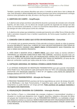 MEDITAÇÃO TRANSMUTATIVA
WWI WORLDWIDE INSTITUTE para a Liberdade, o Progresso e a Paz Global
wwinstitute@wwifoundation.com
38
Também, quando uma pessoa descobre que ama e é amada se sente leve e tem o desejo de
voar. Essa sensação é desencadeada pelo mesmo processo que torna compreensível a energia
cósmica como portadora da vida, do amor e da força da criação universal.
4. ABERTURA DO CAMPO – Amplificação
a. A abertura do campo acontece naturalmente durante o processo de conexão com o Grande
Espírito, em dois níveis, um na altura do coração quando da expansão da energia em dois
cones no movimento ascendente, e outro no movimento descendente, quando da expansão
da energia em dois cones pouco acima do umbigo.
b. A abertura do campo que estabelece conexão permanente com a Mãe Terra é feita durante
todo o processo enquanto toca o tambor suavemente, de forma quase inaudível, até o fim
do método.
5. CONEXÃO COM OS SERES QUE ESTÃO EM RESSONANCIA – Comunhão
a. A conexão com as pessoas presentes é feita abrindo os braços e dando as mãos às pessoas
durante UM MINUTO. Nesta fase, A MENTE DE CADA UM DEVE INTEGRAR-SE COM TODAS AS
MENTES PRESENTES CRIANDO UMA MENTE ÚNICA EXTREMAMENTE MAIS PODEROSA DO
QUE A SOMA DAS MENTES PRESENTES.
b. APÓS CRIAR E MANTER ATIVA A MENTE ÚNICA, para atrair todas as mentes LOCAIS E
UNIVERSAIS que DESEJEM CONECTAR-SE PARA FINS COMUNS, mentalizar durante mais um
minuto o TEMA DO DIA QUE DEVE SER PRONUNCIADO APENAS PELO COORDENADOR EM
VOZ ALTA E DEVE SER SEGUIDO MENTALMENTE POR TODOS OS PRESENTES. (O tema do dia
deve ser conhecido e aceito por todos antes de iniciar o método).
6. CAPTAÇÃO ADICIONAL DE ENERGIA CÓSMICA-AMOR-PODER-CURA
É um ESTÁGIO AVANÇADO DE MEDITAÇÃO TRANSMUTATIVA que gera grande intensidade
Amor-Poder-Cura. Para praticá-lo cada participante deve ter feito uma entrevista individual,
preenchido uma declaração específica e deve ter um tapete e uma manta de captação de
energia cósmica para seu uso exclusivo.
7. PROCESSO TRANSMUTATIVO - Ativação do Processo
O PROCESSO TRANSMUTATIVO acontece de forma espontânea ao correr do tempo de práti-
ca da Meditação e da Ação Transmutativa. É específico para cada ser humano. Pode ser
instantâneo ou pode demorar um longo período. Pode acontecer em qualquer momento e
nos lugares mais imprevisíveis.
8. VISUALIZAÇÃO CRIADORA OU CURADORA – Interação Atrativa
Para facilitar o fluxo e a intensidade das energias criadoras é recomendável visualizar a
situação e o mundo que desejamos viver. Imagens, desenhos, redações e discussão de idéias
em grupos são fundamentais para criar os PENSAMENTOS FORMAS e as realidades virtuais
que desejamos realizar ou vivenciar. NUNCA ESQUECER QUE ESTA VISUALIZAÇÀO DEVE ATIN-
GIR E BENEFICIAR OS OUTROS DA MESMA FORMA COMO DESEJAMOS ATINGIR E BENEFICIAR
A NÓS MESMOS.
 