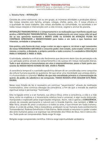 MEDITAÇÃO TRANSMUTATIVA
WWI WORLDWIDE INSTITUTE para a Liberdade, o Progresso e a Paz Global
wwinstitute@wwifoundation.com
39
c. Terceira Parte – INTERAÇÃO
Consiste do como realizamos, sós ou em grupo, as inúmeras atividades e produções diárias.
São nossas relações com família, amigos, colegas, chefes, pares, etc. É nossa eficácia e
a qualidade de nosso trabalho. São nossas atividades na comunidade, na sociedade e em
todas nossas relações e intervenções com a vida mineral, vegetal e animal do planeta.
INTERAÇÃO TRANSMUTATIVA é o comportamento e as realizações que manifesta aquele que
pratica a MEDITAÇÃO TRANSMUTATIVA. Consiste simplesmente em viver nossa vida tal qual
ela se nos apresenta mantendo a MENTE LIVRE no ESTADO DE ATENÇÃO PLENA AO
CONTÍNUO APREENDER e MANIFESTANDO para todos e em tudo o que fazemos real
interesse, seriedade e compaixão.
Esta prática, esta forma de viver, exige o estar no aqui e agora e, no atrair e agir conscientes
de nossa VERDADEIRA NATUREZA e crescente poder. Este estado, auto-criador contém por si
mesmo, o mestre, o discípulo, o próprio caminho e todo o ensino. É a verdadeira EDUCAÇÃO
PARA A VERDADE E PARA A VIDA.
Criatividade, sabedoria e eficácia são fenômenos que decorrem deste tipo de percepção e de
sua aplicação prática através do comportamento e do sucesso em nossas realizações diárias.
Tudo o que atraímos e transmutamos em atos e empreendimentos, passa a fazer parte con-
sciente do NOSSO NOVO ESTADO DE SER, VIVER E PODER.
A consciência temporal e a vontade egocêntrica deixam de ser consideradas como conquistas
da cultura humana quando se questiona: De que serve uma moralidade que ameaça destru-
ir a humanidade e o planeta? Melhor do que esta moralidade primária é a harmonização do
querer, do poder, da sabedoria e da compaixão. TODOS NOSSOS ATOS SEGUEM ESTE PARA-
DIGMA.
Nesse novo Estado de Ser é necessário um contínuo “aquecimento” através da meditação
transmutativa. Uma contínua elevação da consciência, a fim de que a morada da essência
espiritual esteja e permaneça “iluminada”.
Esta re-ligação entre a o ser humano, sua alma e Deus, entre a consciência, a vida e a mãe
terra, entre os criadores e o inconsciente coletivo local e universal, é algo muito distorcido,
manipulado e explorado pelas organizações religiosas. Assim, não é apenas a CONSCIÊNCIA,
através da conexão permanente e natural com o Grande Espírito, mas também a VIDA na
Mãe Terra, através do amor à natureza e à todos os seres, é que entram em fusão transmu-
tativa. A união de ambas, Vida e Consciência, produzem no ser humano Auto-conhecimento
Transcendental, Poderes Extrafísicos e Vida Eterna. Neste estado a natureza e o poder criador
dos seres humanos passa a se expressar nas dimensões dos Filhos de Deus. Isto é ciência div-
ina. Tudo pode ser compreendido. Nada exige fé cega.
Religião exige compreensão científica. Ciência exige espiritualidade verdadeira
 