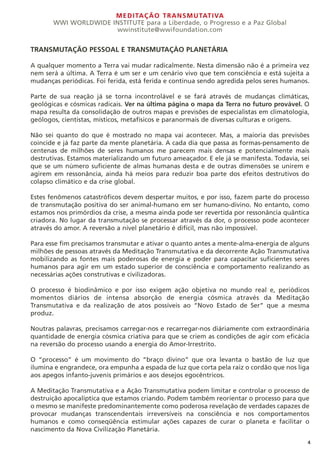 MEDITAÇÃO TRANSMUTATIVA
WWI WORLDWIDE INSTITUTE para a Liberdade, o Progresso e a Paz Global
wwinstitute@wwifoundation.com
4
TRANSMUTAÇÃO PESSOAL E TRANSMUTAÇÀO PLANETÁRIA
A qualquer momento a Terra vai mudar radicalmente. Nesta dimensão não é a primeira vez
nem será a última. A Terra é um ser e um cenário vivo que tem consciência e está sujeita a
mudanças periódicas. Foi ferida, está ferida e continua sendo agredida pelos seres humanos.
Parte de sua reação já se torna incontrolável e se fará através de mudanças climáticas,
geológicas e cósmicas radicais. Ver na última página o mapa da Terra no futuro provável. O
mapa resulta da consolidação de outros mapas e previsões de especialistas em climatologia,
geólogos, cientistas, místicos, metafísicos e paranormais de diversas culturas e origens.
Não sei quanto do que é mostrado no mapa vai acontecer. Mas, a maioria das previsões
coincide e já faz parte da mente planetária. A cada dia que passa as formas-pensamento de
centenas de milhões de seres humanos me parecem mais densas e potencialmente mais
destrutivas. Estamos materializando um futuro ameaçador. E ele já se manifesta. Todavia, sei
que se um número suficiente de almas humanas desta e de outras dimensões se unirem e
agirem em ressonância, ainda há meios para reduzir boa parte dos efeitos destrutivos do
colapso climático e da crise global.
Estes fenômenos catastróficos devem despertar muitos, e por isso, fazem parte do processo
de transmutação positiva do ser animal-humano em ser humano-divino. No entanto, como
estamos nos primórdios da crise, a mesma ainda pode ser revertida por ressonância quântica
criadora. No lugar da transmutação se processar através da dor, o processo pode acontecer
através do amor. A reversão a nível planetário é difícil, mas não impossível.
Para esse fim precisamos transmutar e ativar o quanto antes a mente-alma-energia de alguns
milhões de pessoas através da Meditação Transmutativa e da decorrente Ação Transmutativa
mobilizando as fontes mais poderosas de energia e poder para capacitar suficientes seres
humanos para agir em um estado superior de consciência e comportamento realizando as
necessárias ações construtivas e civilizadoras.
O processo é biodinâmico e por isso exigem ação objetiva no mundo real e, periódicos
momentos diários de intensa absorção de energia cósmica através da Meditação
Transmutativa e da realização de atos possíveis ao “Novo Estado de Ser” que a mesma
produz.
Noutras palavras, precisamos carregar-nos e recarregar-nos diáriamente com extraordinária
quantidade de energia cósmica criativa para que se criem as condições de agir com eficácia
na reversão do processo usando a energia do Amor-Irrestrito.
O “processo” é um movimento do “braço divino” que ora levanta o bastão de luz que
ilumina e engrandece, ora empunha a espada de luz que corta pela raiz o cordão que nos liga
aos apegos infanto-juvenis primários e aos desejos egocêntricos.
A Meditação Transmutativa e a Ação Transmutativa podem limitar e controlar o processo de
destruição apocalíptica que estamos criando. Podem também reorientar o processo para que
o mesmo se manifeste predominantemente como poderosa revelação de verdades capazes de
provocar mudanças transcendentais irreversíveis na consciência e nos comportamentos
humanos e como conseqüência estimular ações capazes de curar o planeta e facilitar o
nascimento da Nova Civilização Planetária.
 