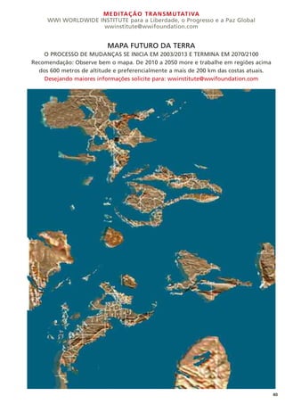 MEDITAÇÃO TRANSMUTATIVA
WWI WORLDWIDE INSTITUTE para a Liberdade, o Progresso e a Paz Global
wwinstitute@wwifoundation.com
40
MAPA FUTURO DA TERRA
O PROCESSO DE MUDANÇAS SE INICIA EM 2003/2013 E TERMINA EM 2070/2100
Recomendação: Observe bem o mapa. De 2010 a 2050 more e trabalhe em regiões acima
dos 600 metros de altitude e preferencialmente a mais de 200 km das costas atuais.
Desejando maiores informações solicite para: wwinstitute@wwifoundation.com
 