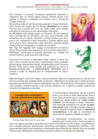 MEDITAÇÃO TRANSMUTATIVA
WWI WORLDWIDE INSTITUTE para a Liberdade, o Progresso e a Paz Global
wwinstitute@wwifoundation.com
5
Para reverter e provocar mudanças planetárias positivas é
necessário que ao menos alguns poucos milhões atuem com
rapidez e eficácia e meditem em sintonia com a “Força da
Criação Universal”.
No processo cada um de nós precisa expandir a força transmuta-
dora através da criação de um Núcleo Merkabah de Energia
Cósmica que consiste em criar ao nosso redor dois campos
energéticos interativos e com polaridades diferentes.
No Merkabah cada campo possui um formato. Os mais comuns
têm o formato de um tetraedro, um cone, uma pirâmide, uma
semiesfera ou um ovóide. Quando o campo aponta para cima,
para o céu, representa o pólo masculino e quando aponta para
baixo para a Terra representa o pólo feminino. Quando ambas
estão juntas há integração e o poder se manifesta.
Mer “luz” Ka “espírito” Bah “corpo” é considerado um veículo
divino de luz usado para conectar-se com os reinos superiores. A
Meditação Transmutativa quando praticada no “estado de
Amor-Irrestrito” pode provocar esse transe.
Enquanto em transe, o Merkabah pode “elevar a alma aos
céus”, com o intuito de alcançar a “glorificação” que é o estado
de percepção, amplavisão e poder atingido pelos seres humanos
divinos. Creio que é nesse estado que podemos ter acesso à
Religião-Verdade-Vida - a COMPREENSÃO UNIVERSAL que é
comum a todas as religiões que se fundamentam no Amor-
Irrestrito.
Nada de mágico, nenhum milagre, nenhum profeta. Apenas a compreensão e o uso de uma
ciência universal que engloba todas as ciências: a Metafísica Universal que é a Ciência Divina
daqueles que dentro de si mesmos descobrem que são “filhos de Deus”. Ao praticar em todas
suas relações o Amor-Irrestrito, o ser humano desperta em si mesmo, o poder superior da
Verdade, da Sabedoria e da Vida.
A transmutação ascendente do ser humano
para o ser divino é feita absorvendo mais e
mais Amor-Irrestrito que é energia cósmica,
energia-luz. Nesse estado de “super condu-
tividade” há percepção e poder crescentes.
Três fluxos de energia-luz se cruzam na glân-
dula pineal onde a energia cósmica externa e
interna mantém superativados os elementos
monoatômicos () de que se constituem as
partículas de apatita contidas na mesma.
A Meditação Transmutativa vai tornar
possível para muitos seres a transmutação no
aqui e no agora da própria consciência de forma a manifestar na vida prática, comportamen-
tos e relações pessoais, profissionais, científicas, tecnológicas, empresariais, políticas e reli-
giosas guiadas pelo Amor-Irrestrito e alimentadas pela absorção do intenso fluxo de energia
cósmica que a Meditação Transmutativa provoca quando corretamente praticada.
Krishna, Buda, Maria(mãe de jesus), Jesus
 