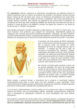 MEDITAÇÃO TRANSMUTATIVA
WWI WORLDWIDE INSTITUTE para a Liberdade, o Progresso e a Paz Global
wwinstitute@wwifoundation.com
6
Por ressonância cósmica, ativam-se os elementos monoatômicos da glândula pineal ou
epífise (corpúsculo oval no interior do cérebro), do encéfalo e do sistema nervoso humano
(pouco menos de 5% do peso), bem como, os elementos monoatômicos do corpo físico
(menos de 0,05% do peso do corpo) de forma a estabelecer três fluxos permanentes de
energia cósmica circulante. Esta energia vai expandir-se aos outros seres e reverberar na
consciência da Terra que está contida nos 0,005% dos elementos monoatômicos de que se
constitui a crosta terrestre e nos 0,0005% contidos nas águas dos oceanos e nas lamas do
fundo do mar, o “cérebro” do planeta.
Esta energia circulante é também expansiva e pode penetrar em maior ou menor grau, nos
seres humanos mais próximos que estejam em ressonância, dependendo apenas da
“espessura das couraças psico-neuro-somáticas-energéticas” (doenças) de cada indivíduo.
Quando suficientemente ativada, a energia pode expandir-se ilimitadamente penetrando em
qualquer ser do planeta que se encontre na mesma faixa de ressonância e pode ir muito além.
O processo, de início parece de difícil realização,
pois, a maioria dos seres humanos está encouraça-
da, as pessoas estão mal ligadas ou quase
desligadas da fonte de energia cósmica, que as
alimenta - a energia que dá vida à vida. As
couraças se manifestam por “doenças”, desejos,
compulsões, atividades neuróticas, vícios, psicoses,
obsessões, etc (barreiras psico-biofísicas). Todavia
como as pessoas sentem ou intuem a necessidade,
a carência ou a fome de Amor-Irrestrito, todos
estão aptos para despertar. Para alguns basta um
sussurro, para outros uma sirene.
No começo o acordar pode acontecer e durar um
ou poucos segundos. Ao correr do tempo pode
manter-se por minutos ou horas até transformar-
se em um estado sempre novo e permanente de
consciência divina. Cada ser tem uma capacidade
específica de receber, reter e transferir energia
cósmica e com ela verdade, sabedoria e poder.
Neste estado é possível atingir a consciência de si próprio e manifestar poderes
extraordinários para amar e curar, para criar sem restrições e para manifestar novos
comportamentos e relações pessoais, profissionais, empresariais, políticas e religiosas guiadas
pelo Amor-Irrestrito que é ativado pelo ilimitado poder divino.
O ser humano, aparentemente, continua sendo um ser humano com todas as necessidades
naturais do mesmo, mas sua alimentação, hábitos, vitalidade, comportamento, alegria de
viver e compaixão se estabelecem conforme os novos paradigmas que mais adiante
delineamos.
Para acelerar o processo de transmutação não é suficiente praticar a meditação tal qual ou
de forma similar à que apresentaremos mais adiante. O mais importante não é o ritual, que
deve ser estabelecido e ajustado naturalmente conforme as características de cada ser, mas
Lao Tse
 