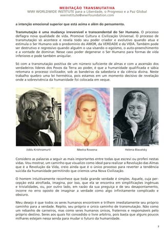 MEDITAÇÃO TRANSMUTATIVA
WWI WORLDWIDE INSTITUTE para a Liberdade, o Progresso e a Paz Global
wwinstitute@wwifoundation.com
7
a intenção emocional superior que está acima e além do pensamento.
Transmutação é uma mudança irreversível e transcendental do Ser Humano. O processo
deflagra nova qualidade de vida. Promove Cultura e Civilização Universal. O processo de
transmutação só acontece e revela todo seu poder criador e evolutivo quando atua e
estimula o Ser Humano sob o predomínio do AMOR, da VERDADE e da VIDA. Também pode
ser destrutivo e regressivo quando alguém o usa visando o egoísmo, o auto-preenchimento
e a vontade de dominar. Nesse caso poder degenerar o Ser Humano para formas de vida
inferiores e pode também aniquilar.
Só com a transmutação positiva de um número suficiente de almas e com a ascensão dos
verdadeiros líderes dos Povos da Terra ao poder, é que a humanidade qualificada e sábia
retomara o processo civilizador, sob as bandeiras da sabedoria e da ciência divina. Neste
trabalho quebro uma lei hermética, pois estamos em um momento decisivo de revelação
onde a sobrevivência da humanidade foi colocada em xeque.
Considero as palavras a seguir as mais importantes entre todas que escrevi ou proferi nestas
vidas. Vou mostrar, um caminho que visualizo como ideal para realizar a Revolução das Almas
que é a Revolução da Vida, creio ainda que é o único processo para reverter a tendência
suicida da humanidade permitindo que criemos uma Nova Civilização.
O homem intuitivamente reconhece que toda grande verdade é simples. Aquele, cuja per-
cepção está atrofiada, imagina, por isso, que ela se encontra em simplificações ingênuas
e trivialidades, ou, por outro lado, em razão da sua preguiça e de seu desapontamento,
incorre no erro oposto de imaginar a verdade como algo infinitamente complicado e
obscuro.
Meu desejo é que todos os seres humanos encontrem e trilhem imediatamente seu próprio
caminho para a verdade. Repito, seu próprio e único caminho de transmutação. Não como
um rebanho de carneiros, mas como seres humanos únicos, fraternos e responsáveis pelo
próprio destino. Seres aos quais foi concedido o livre arbítrio, pois basta que alguns poucos
milhares estejam nessa senda para mudar o futuro da humanidade.
Jiddu Krishnamurti Mestra Rowena Helena Blavatsky
 