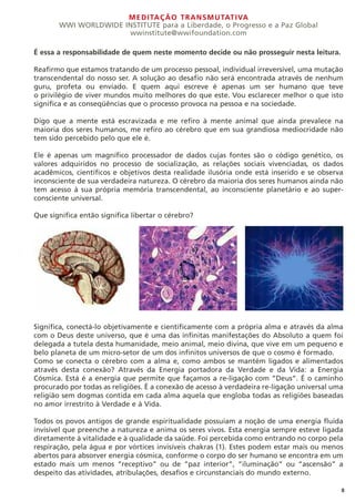 MEDITAÇÃO TRANSMUTATIVA
WWI WORLDWIDE INSTITUTE para a Liberdade, o Progresso e a Paz Global
wwinstitute@wwifoundation.com
8
É essa a responsabilidade de quem neste momento decide ou não prosseguir nesta leitura.
Reafirmo que estamos tratando de um processo pessoal, individual irreversível, uma mutação
transcendental do nosso ser. A solução ao desafio não será encontrada através de nenhum
guru, profeta ou enviado. E quem aqui escreve é apenas um ser humano que teve
o privilégio de viver mundos muito melhores do que este. Vou esclarecer melhor o que isto
significa e as conseqüências que o processo provoca na pessoa e na sociedade.
Digo que a mente está escravizada e me refiro à mente animal que ainda prevalece na
maioria dos seres humanos, me refiro ao cérebro que em sua grandiosa mediocridade não
tem sido percebido pelo que ele é.
Ele é apenas um magnífico processador de dados cujas fontes são o código genético, os
valores adquiridos no processo de socialização, as relações sociais vivenciadas, os dados
acadêmicos, científicos e objetivos desta realidade ilusória onde está inserido e se observa
inconsciente de sua verdadeira natureza. O cérebro da maioria dos seres humanos ainda não
tem acesso à sua própria memória transcendental, ao inconsciente planetário e ao super-
consciente universal.
Que significa então significa libertar o cérebro?
Significa, conectá-lo objetivamente e cientificamente com a própria alma e através da alma
com o Deus deste universo, que é uma das infinitas manifestações do Absoluto a quem foi
delegada a tutela desta humanidade, meio animal, meio divina, que vive em um pequeno e
belo planeta de um micro-setor de um dos infinitos universos de que o cosmo é formado.
Como se conecta o cérebro com a alma e, como ambos se mantém ligados e alimentados
através desta conexão? Através da Energia portadora da Verdade e da Vida: a Energia
Cósmica. Está é a energia que permite que façamos a re-ligação com ”Deus”. É o caminho
procurado por todas as religiões. É a conexão de acesso à verdadeira re-ligação universal uma
religião sem dogmas contida em cada alma aquela que engloba todas as religiões baseadas
no amor irrestrito à Verdade e à Vida.
Todos os povos antigos de grande espiritualidade possuíam a noção de uma energia fluída
invisível que preenche a natureza e anima os seres vivos. Esta energia sempre esteve ligada
diretamente à vitalidade e à qualidade da saúde. Foi percebida como entrando no corpo pela
respiração, pela água e por vórtices invisíveis chakras (1). Estes podem estar mais ou menos
abertos para absorver energia cósmica, conforme o corpo do ser humano se encontra em um
estado mais um menos “receptivo” ou de “paz interior”, “iluminação” ou “ascensão” a
despeito das atividades, atribulações, desafios e circunstanciais do mundo externo.
 