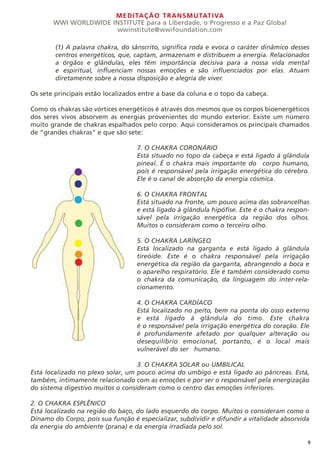 MEDITAÇÃO TRANSMUTATIVA
WWI WORLDWIDE INSTITUTE para a Liberdade, o Progresso e a Paz Global
wwinstitute@wwifoundation.com
9
(1) A palavra chakra, do sânscrito, significa roda e evoca o caráter dinâmico desses
centros energéticos, que, captam, armazenam e distribuem a energia. Relacionados
a órgãos e glândulas, eles têm importância decisiva para a nossa vida mental
e espiritual, influenciam nossas emoções e são influenciados por elas. Atuam
diretamente sobre a nossa disposição e alegria de viver.
Os sete principais estão localizados entre a base da coluna e o topo da cabeça.
Como os chakras são vórtices energéticos é através dos mesmos que os corpos bioenergéticos
dos seres vivos absorvem as energias provenientes do mundo exterior. Existe um número
muito grande de chakras espalhados pelo corpo. Aqui consideramos os principais chamados
de “grandes chakras” e que são sete:
7. O CHAKRA CORONÁRIO
Está situado no topo da cabeça e está ligado à glândula
pineal. É o chakra mais importante do corpo humano,
pois é responsável pela irrigação energética do cérebro.
Ele é o canal de absorção da energia cósmica.
6. O CHAKRA FRONTAL
Está situado na fronte, um pouco acima das sobrancelhas
e está ligado à glândula hipófise. Este é o chakra respon-
sável pela irrigação energética da região dos olhos.
Muitos o consideram como o terceiro olho.
5. O CHAKRA LARÍNGEO
Está localizado na garganta e está ligado à glândula
tireóide. Este é o chakra responsável pela irrigação
energética da região da garganta, abrangendo a boca e
o aparelho respiratório. Ele é também considerado como
o chakra da comunicação, da linguagem do inter-rela-
cionamento.
4. O CHAKRA CARDÍACO
Está localizado no peito, bem na ponta do osso externo
e está ligado à glândula do timo. Este chakra
é o responsável pela irrigação energética do coração. Ele
é profundamente afetado por qualquer alteração ou
desequilíbrio emocional, portanto, é o local mais
vulnerável do ser humano.
3. O CHAKRA SOLAR ou UMBILICAL
Está localizado no plexo solar, um pouco acima do umbigo e está ligado ao pâncreas. Está,
também, intimamente relacionado com as emoções e por ser o responsável pela energização
do sistema digestivo muitos o consideram como o centro das emoções inferiores.
2. O CHAKRA ESPLÊNICO
Está localizado na região do baço, do lado esquerdo do corpo. Muitos o consideram como o
Dínamo do Corpo, pois sua função é especializar, subdividir e difundir a vitalidade absorvida
da energia do ambiente (prana) e da energia irradiada pelo sol.
 