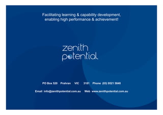 Facilitating learning & capability development,
enabling high performance & achievement!
PO Box 520 Prahran VIC 3181 Phone (03) 9521 5840
Email info@zenithpotential.com.au Web www.zenithpotential.com.au
 