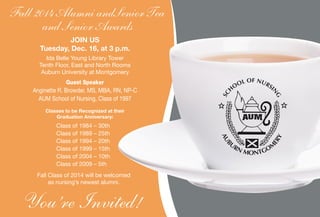 You’re Invited!
Fall 2014 Alumni andSenior Tea
and Senior Awards
JOIN US
Tuesday, Dec. 16, at 3 p.m.
Ida Belle Young Library Tower
Tenth Floor, East and North Rooms
Auburn University at Montgomery
Guest Speaker
Anginette R. Browder, MS, MBA, RN, NP-C
AUM School of Nursing, Class of 1997
Classes to be Recognized at their
Graduation Anniversary:
Class of 1984 – 30th
Class of 1989 – 25th
Class of 1994 – 20th
Class of 1999 – 15th
Class of 2004 – 10th
Class of 2009 – 5th
Fall Class of 2014 will be welcomed
as nursing’s newest alumni.
 