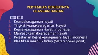 PERTEMUAN BERIKUTNYA
ULANGAN HARIAN
KISI-KISI
1. Keanaekaragaman hayati
2. Tingkat Keanakearagaman Hayati
3. Keanakearagaman Hayati Indonesia
4. Manfaat Keanakearagaman Hayati
5. Pelestarian Keanakearagaman Hayati indonesia
6. Klasifikasi makhluk hidup (Materi power point)
 
