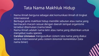 Tata Nama Makhluk Hidup
• Nama ilmiah berguna sebagai alat komunikasi ilmiah di tingkat
internasional
• Berbagai jenis makhluk hidup memiliki sebutan atau nama yang
bermacam-macam sesuai dengan daerah tempat organisme
tersebut ditemukan (nama lokal)
• Nama ilmiah adalah nama latin atau nama yang dilatinkan untuk
menyebut suatu spesies
• Carolus Linnaeus mengusulkan sistem tata nama yang diakui
secara internasional yaitu sistem binomial nomenklatur (tata
nama biner)
 