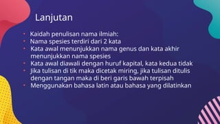 Lanjutan
• Kaidah penulisan nama ilmiah:
• Nama spesies terdiri dari 2 kata
• Kata awal menunjukkan nama genus dan kata akhir
menunjukkan nama spesies
• Kata awal diawali dengan huruf kapital, kata kedua tidak
• Jika tulisan di tik maka dicetak miring, jika tulisan ditulis
dengan tangan maka di beri garis bawah terpisah
• Menggunakan bahasa latin atau bahasa yang dilatinkan
 