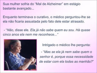 Sua mulher sofria do “Mal de Alzheimer” em estágio
bastante avançado...

Enquanto terminava o curativo, o médico perguntou-lhe se
ela não ficaria assustada pelo fato dele estar atrasado.

 - “Não, disse ele. Ela já não sabe quem eu sou. Há quase
cinco anos ela nem me reconhece...”


                         Intrigado o médico lhe pergunta:

                        - “Mas se ela já nem sabe quem o
                       senhor é, porque essa necessidade
                       de estar com ela todas as manhãs?”
 