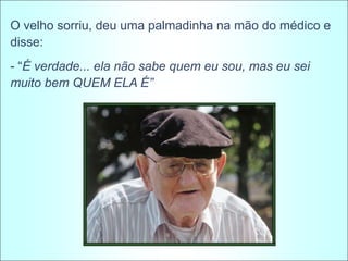 O velho sorriu, deu uma palmadinha na mão do médico e
disse:
- “É verdade... ela não sabe quem eu sou, mas eu sei
muito bem QUEM ELA É”
 