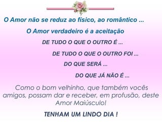 O Amor não se reduz ao físico, ao romântico ...
       O Amor verdadeiro é a aceitação
            DE TUDO O QUE O OUTRO É ...

                DE TUDO O QUE O OUTRO FOI ...
                    DO QUE SERÁ ...

                       DO QUE JÁ NÃO É ...

   Como o bom velhinho, que também vocês
amigos, possam dar e receber, em profusão, deste
               Amor Maiúsculo!
             TENHAM UM LINDO DIA !
 