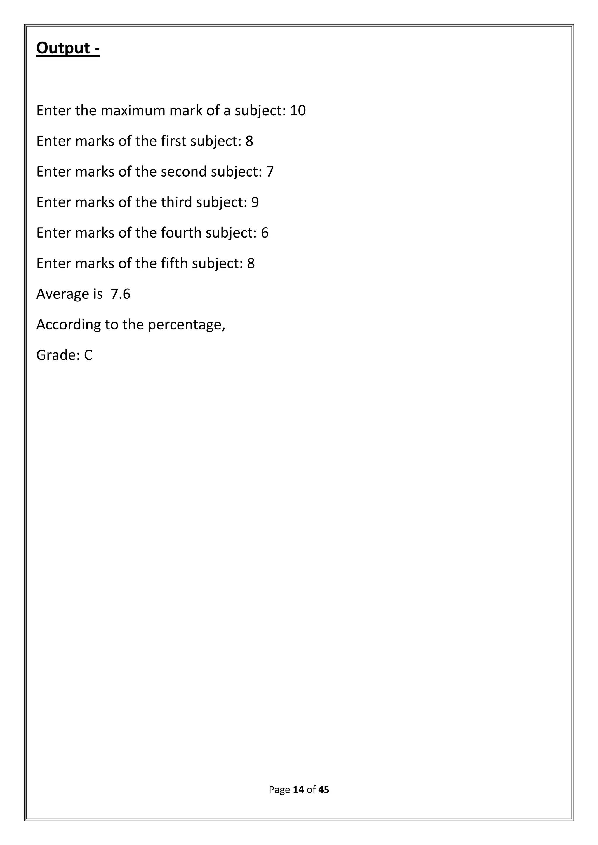 Page 14 of 45
Output -
Enter the maximum mark of a subject: 10
Enter marks of the first subject: 8
Enter marks of the second subject: 7
Enter marks of the third subject: 9
Enter marks of the fourth subject: 6
Enter marks of the fifth subject: 8
Average is 7.6
According to the percentage,
Grade: C
 