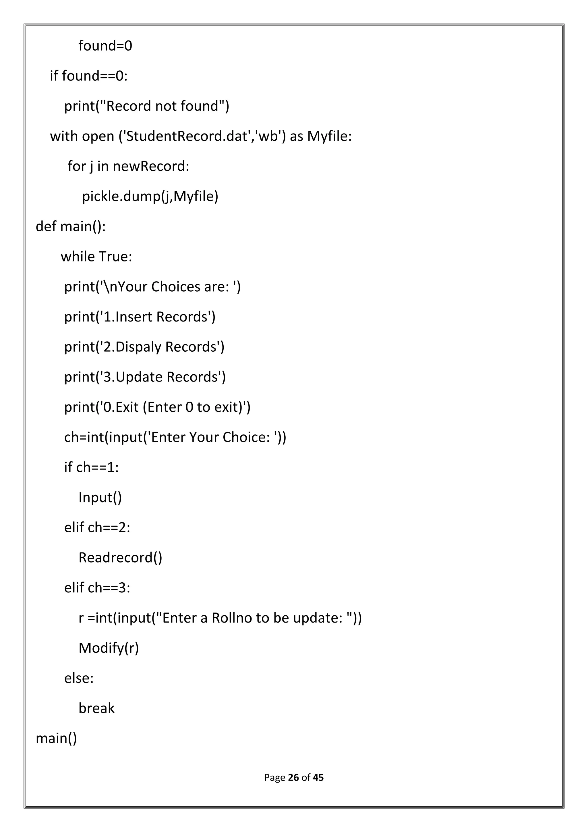 Page 26 of 45
found=0
if found==0:
print("Record not found")
with open ('StudentRecord.dat','wb') as Myfile:
for j in newRecord:
pickle.dump(j,Myfile)
def main():
while True:
print('nYour Choices are: ')
print('1.Insert Records')
print('2.Dispaly Records')
print('3.Update Records')
print('0.Exit (Enter 0 to exit)')
ch=int(input('Enter Your Choice: '))
if ch==1:
Input()
elif ch==2:
Readrecord()
elif ch==3:
r =int(input("Enter a Rollno to be update: "))
Modify(r)
else:
break
main()
 