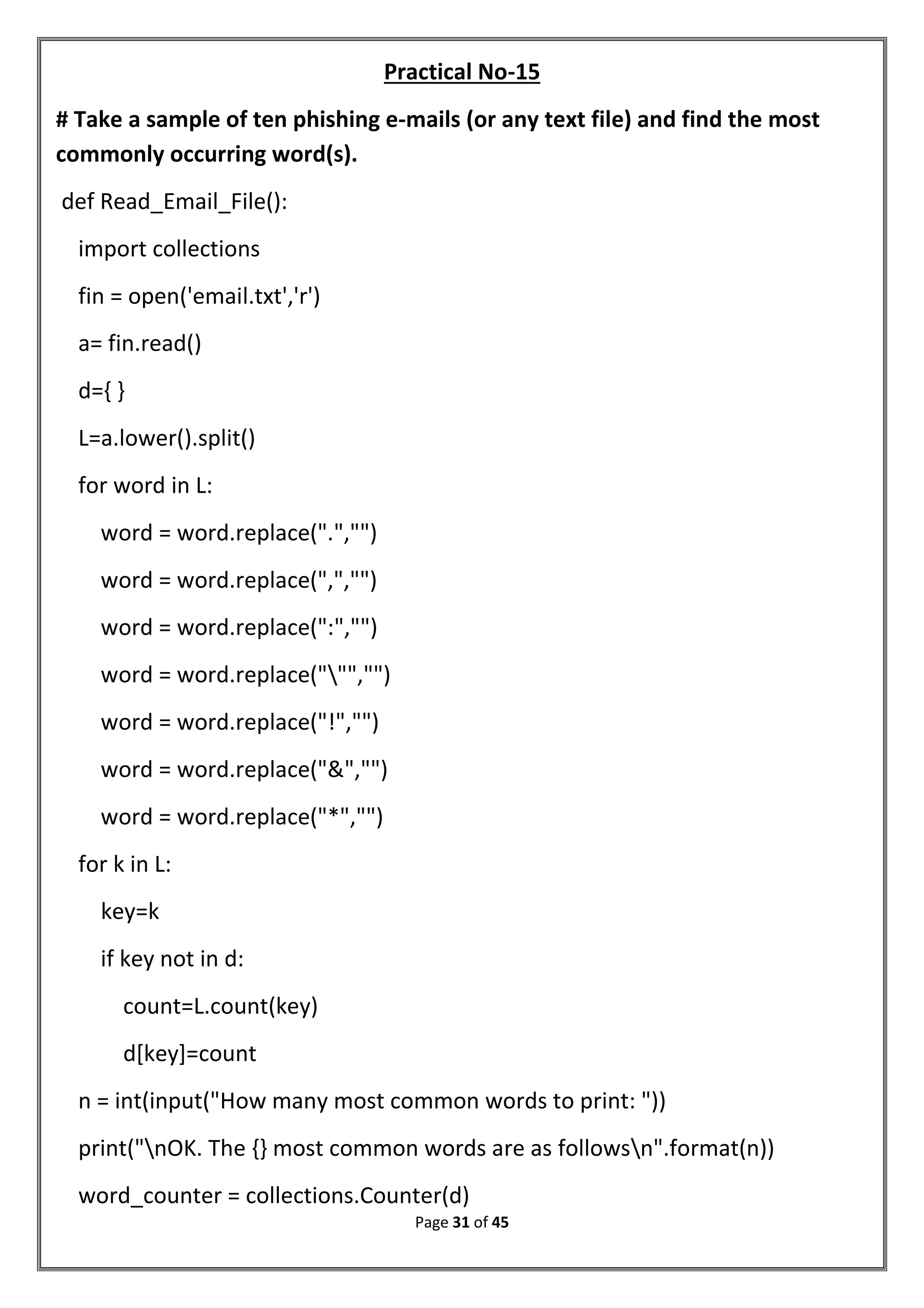 Page 31 of 45
Practical No-15
# Take a sample of ten phishing e-mails (or any text file) and find the most
commonly occurring word(s).
def Read_Email_File():
import collections
fin = open('email.txt','r')
a= fin.read()
d={ }
L=a.lower().split()
for word in L:
word = word.replace(".","")
word = word.replace(",","")
word = word.replace(":","")
word = word.replace(""","")
word = word.replace("!","")
word = word.replace("&","")
word = word.replace("*","")
for k in L:
key=k
if key not in d:
count=L.count(key)
d[key]=count
n = int(input("How many most common words to print: "))
print("nOK. The {} most common words are as followsn".format(n))
word_counter = collections.Counter(d)
 