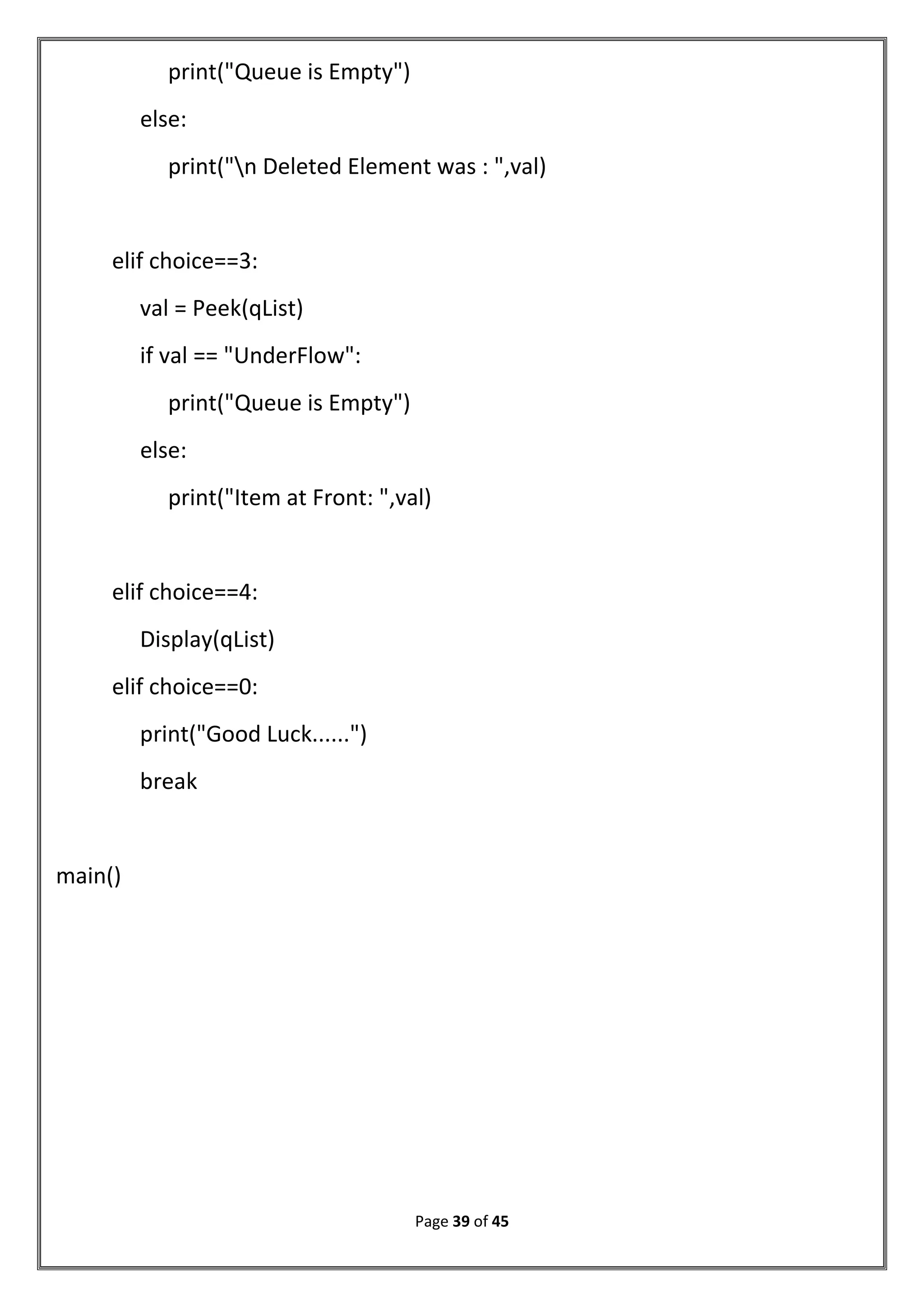 Page 39 of 45
print("Queue is Empty")
else:
print("n Deleted Element was : ",val)
elif choice==3:
val = Peek(qList)
if val == "UnderFlow":
print("Queue is Empty")
else:
print("Item at Front: ",val)
elif choice==4:
Display(qList)
elif choice==0:
print("Good Luck......")
break
main()
 