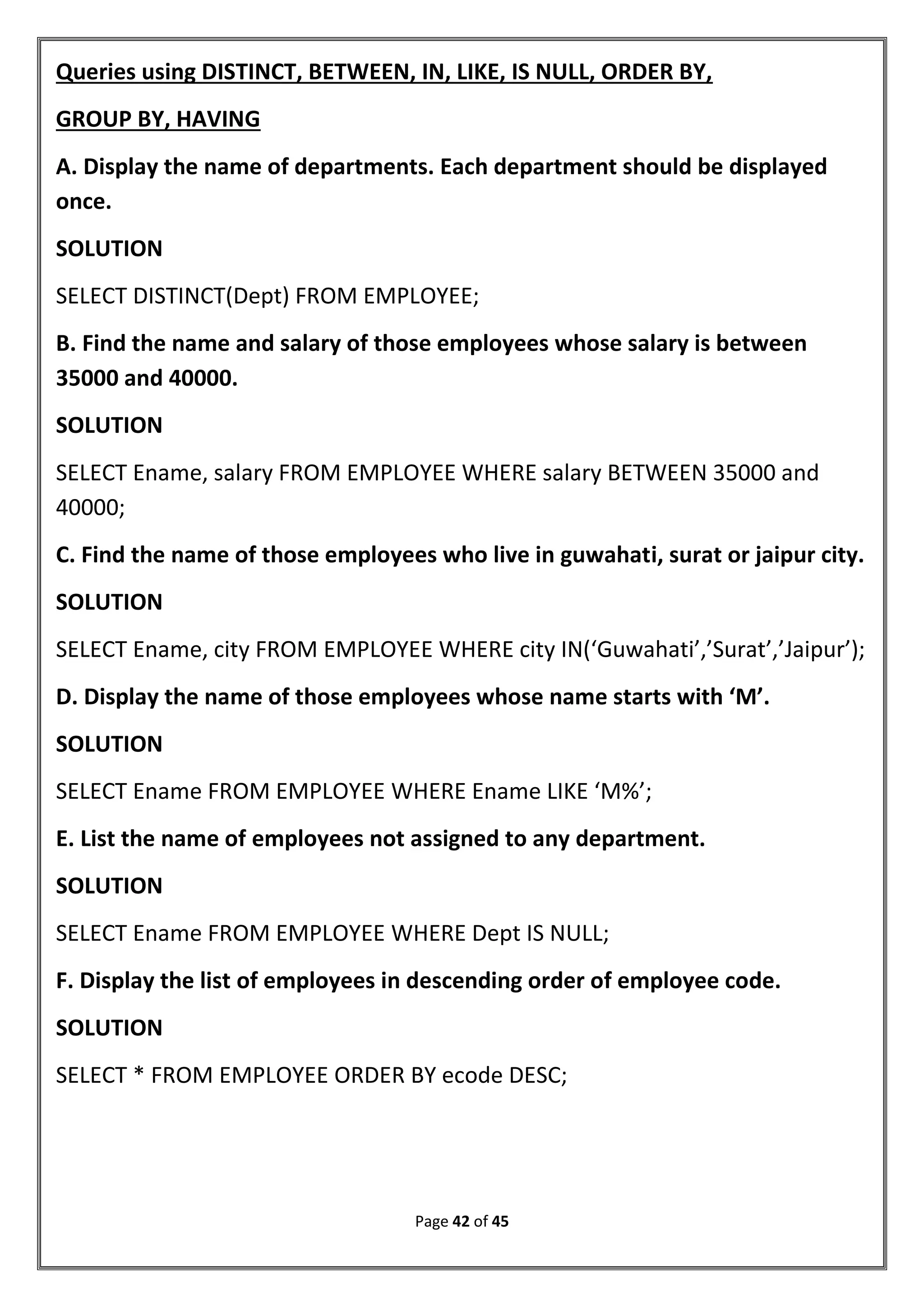 Page 42 of 45
Queries using DISTINCT, BETWEEN, IN, LIKE, IS NULL, ORDER BY,
GROUP BY, HAVING
A. Display the name of departments. Each department should be displayed
once.
SOLUTION
SELECT DISTINCT(Dept) FROM EMPLOYEE;
B. Find the name and salary of those employees whose salary is between
35000 and 40000.
SOLUTION
SELECT Ename, salary FROM EMPLOYEE WHERE salary BETWEEN 35000 and
40000;
C. Find the name of those employees who live in guwahati, surat or jaipur city.
SOLUTION
SELECT Ename, city FROM EMPLOYEE WHERE city IN(‘Guwahati’,’Surat’,’Jaipur’);
D. Display the name of those employees whose name starts with ‘M’.
SOLUTION
SELECT Ename FROM EMPLOYEE WHERE Ename LIKE ‘M%’;
E. List the name of employees not assigned to any department.
SOLUTION
SELECT Ename FROM EMPLOYEE WHERE Dept IS NULL;
F. Display the list of employees in descending order of employee code.
SOLUTION
SELECT * FROM EMPLOYEE ORDER BY ecode DESC;
 
