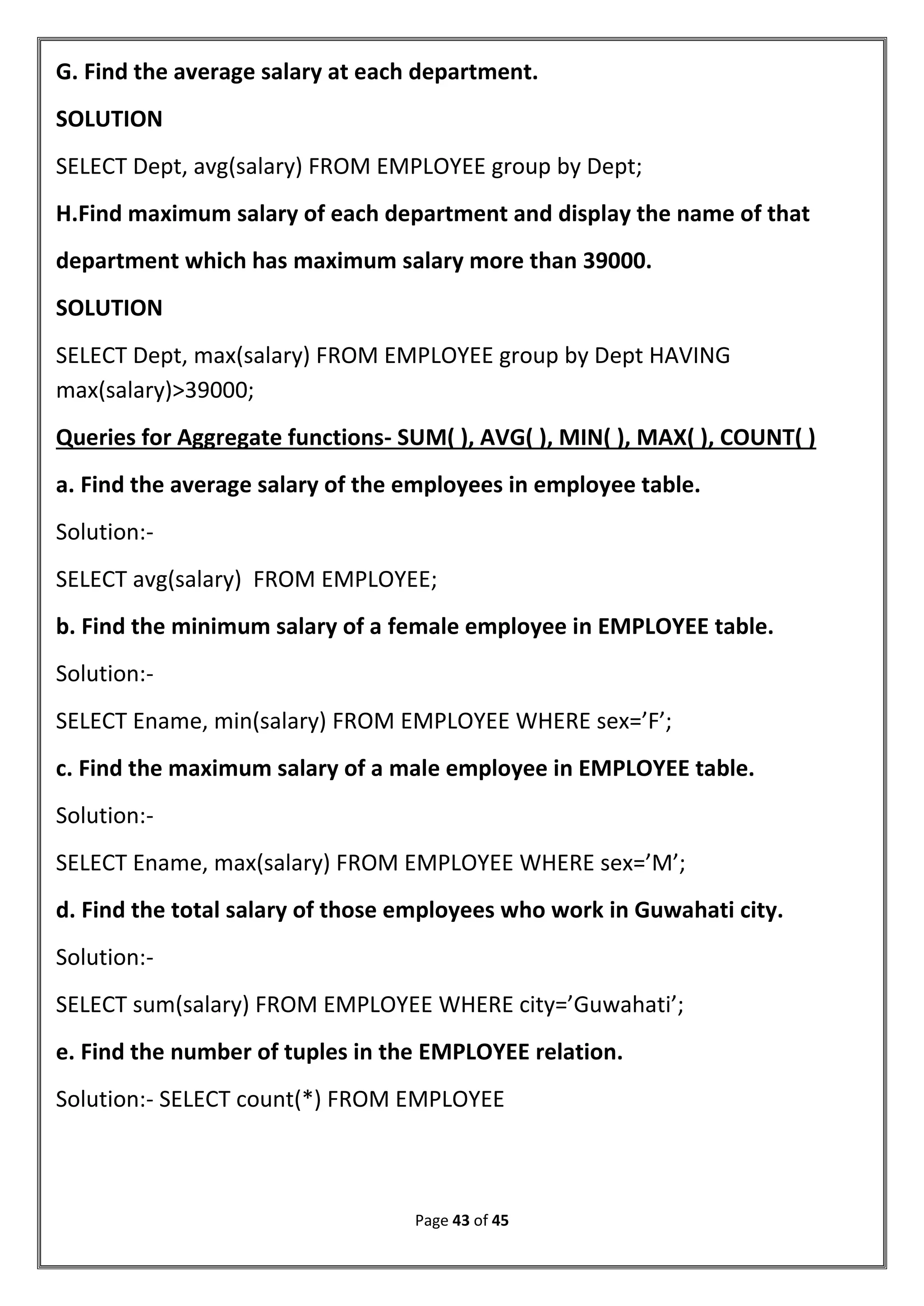 Page 43 of 45
G. Find the average salary at each department.
SOLUTION
SELECT Dept, avg(salary) FROM EMPLOYEE group by Dept;
H.Find maximum salary of each department and display the name of that
department which has maximum salary more than 39000.
SOLUTION
SELECT Dept, max(salary) FROM EMPLOYEE group by Dept HAVING
max(salary)>39000;
Queries for Aggregate functions- SUM( ), AVG( ), MIN( ), MAX( ), COUNT( )
a. Find the average salary of the employees in employee table.
Solution:-
SELECT avg(salary) FROM EMPLOYEE;
b. Find the minimum salary of a female employee in EMPLOYEE table.
Solution:-
SELECT Ename, min(salary) FROM EMPLOYEE WHERE sex=’F’;
c. Find the maximum salary of a male employee in EMPLOYEE table.
Solution:-
SELECT Ename, max(salary) FROM EMPLOYEE WHERE sex=’M’;
d. Find the total salary of those employees who work in Guwahati city.
Solution:-
SELECT sum(salary) FROM EMPLOYEE WHERE city=’Guwahati’;
e. Find the number of tuples in the EMPLOYEE relation.
Solution:- SELECT count(*) FROM EMPLOYEE
 