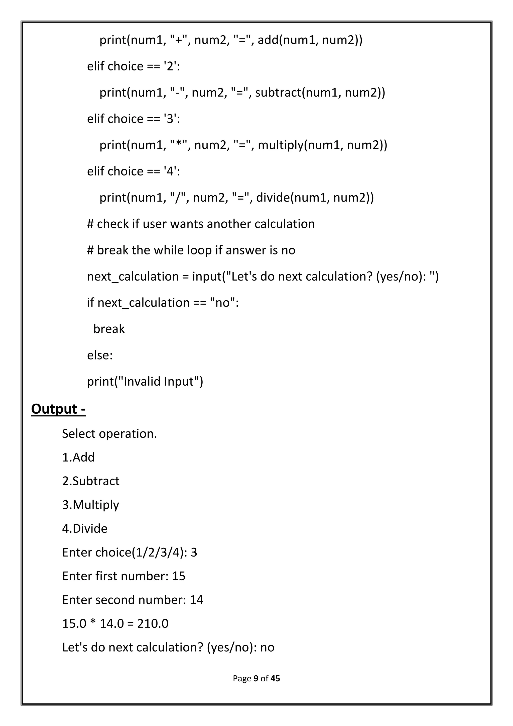 Page 9 of 45
print(num1, "+", num2, "=", add(num1, num2))
elif choice == '2':
print(num1, "-", num2, "=", subtract(num1, num2))
elif choice == '3':
print(num1, "*", num2, "=", multiply(num1, num2))
elif choice == '4':
print(num1, "/", num2, "=", divide(num1, num2))
# check if user wants another calculation
# break the while loop if answer is no
next_calculation = input("Let's do next calculation? (yes/no): ")
if next_calculation == "no":
break
else:
print("Invalid Input")
Output -
Select operation.
1.Add
2.Subtract
3.Multiply
4.Divide
Enter choice(1/2/3/4): 3
Enter first number: 15
Enter second number: 14
15.0 * 14.0 = 210.0
Let's do next calculation? (yes/no): no
 