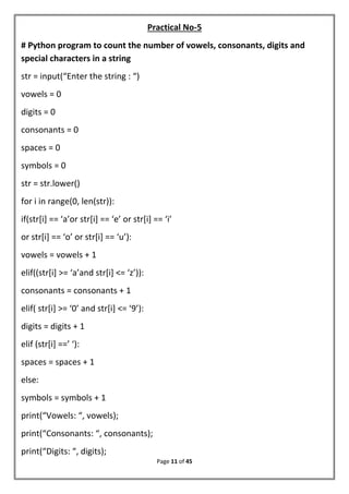 Page 11 of 45
Practical No-5
# Python program to count the number of vowels, consonants, digits and
special characters in a string
str = input(“Enter the string : “)
vowels = 0
digits = 0
consonants = 0
spaces = 0
symbols = 0
str = str.lower()
for i in range(0, len(str)):
if(str[i] == ‘a’or str[i] == ‘e’ or str[i] == ‘i’
or str[i] == ‘o’ or str[i] == ‘u’):
vowels = vowels + 1
elif((str[i] >= ‘a’and str[i] <= ‘z’)):
consonants = consonants + 1
elif( str[i] >= ‘0’ and str[i] <= ‘9’):
digits = digits + 1
elif (str[i] ==’ ‘):
spaces = spaces + 1
else:
symbols = symbols + 1
print(“Vowels: “, vowels);
print(“Consonants: “, consonants);
print(“Digits: “, digits);
 