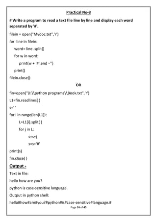 Page 16 of 45
Practical No-8
# Write a program to read a text file line by line and display each word
separated by '#'.
filein = open("Mydoc.txt",'r')
for line in filein:
word= line .split()
for w in word:
print(w + '#',end ='')
print()
filein.close()
OR
fin=open("D:python programsBook.txt",'r')
L1=fin.readlines( )
s=' '
for i in range(len(L1)):
L=L1[i].split( )
for j in L:
s=s+j
s=s+'#'
print(s)
fin.close( )
Output -
Text in file:
hello how are you?
python is case-sensitive language.
Output in python shell:
hello#how#are#you?#python#is#case-sensitive#language.#
 