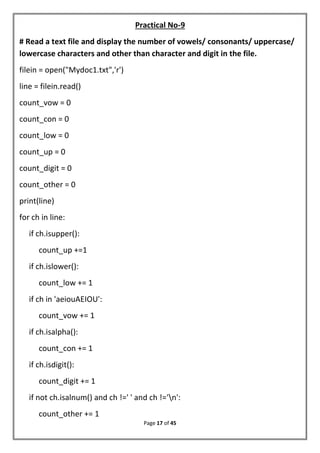 Page 17 of 45
Practical No-9
# Read a text file and display the number of vowels/ consonants/ uppercase/
lowercase characters and other than character and digit in the file.
filein = open("Mydoc1.txt",'r')
line = filein.read()
count_vow = 0
count_con = 0
count_low = 0
count_up = 0
count_digit = 0
count_other = 0
print(line)
for ch in line:
if ch.isupper():
count_up +=1
if ch.islower():
count_low += 1
if ch in 'aeiouAEIOU':
count_vow += 1
if ch.isalpha():
count_con += 1
if ch.isdigit():
count_digit += 1
if not ch.isalnum() and ch !=' ' and ch !='n':
count_other += 1
 