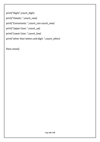 Page 18 of 45
print("Digits",count_digit)
print("Vowels: ",count_vow)
print("Consonants: ",count_con-count_vow)
print("Upper Case: ",count_up)
print("Lower Case: ",count_low)
print("other than letters and digit: ",count_other)
filein.close()
 