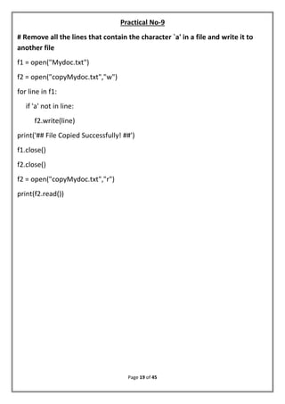 Page 19 of 45
Practical No-9
# Remove all the lines that contain the character `a' in a file and write it to
another file
f1 = open("Mydoc.txt")
f2 = open("copyMydoc.txt","w")
for line in f1:
if 'a' not in line:
f2.write(line)
print('## File Copied Successfully! ##')
f1.close()
f2.close()
f2 = open("copyMydoc.txt","r")
print(f2.read())
 