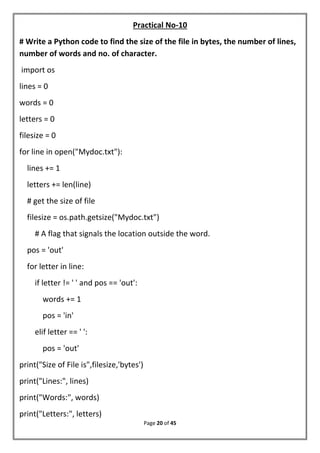 Page 20 of 45
Practical No-10
# Write a Python code to find the size of the file in bytes, the number of lines,
number of words and no. of character.
import os
lines = 0
words = 0
letters = 0
filesize = 0
for line in open("Mydoc.txt"):
lines += 1
letters += len(line)
# get the size of file
filesize = os.path.getsize("Mydoc.txt")
# A flag that signals the location outside the word.
pos = 'out'
for letter in line:
if letter != ' ' and pos == 'out':
words += 1
pos = 'in'
elif letter == ' ':
pos = 'out'
print("Size of File is",filesize,'bytes')
print("Lines:", lines)
print("Words:", words)
print("Letters:", letters)
 