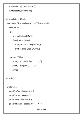 Page 22 of 45
sname=input("Enter Name: ")
Writerecord(sroll,sname)
def SearchRecord(roll):
with open ('StudentRecord1.dat','rb') as Myfile:
while True:
try:
rec=pickle.load(Myfile)
if rec['SROLL']==roll:
print("Roll NO:",rec['SROLL'])
print("Name:",rec['SNAME'])
except EOFError:
print("Record not find..............")
print("Try Again..............")
break
def main():
while True:
print('nYour Choices are: ')
print('1.Insert Records')
print('2.Dispaly Records')
print('3.Search Records (By Roll No)')
 