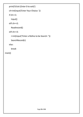 Page 23 of 45
print('0.Exit (Enter 0 to exit)')
ch=int(input('Enter Your Choice: '))
if ch==1:
Input()
elif ch==2:
Readrecord()
elif ch==3:
r=int(input("Enter a Rollno to be Search: "))
SearchRecord(r)
else:
break
main()
 
