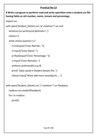Page 27 of 45
Practical No-13
# Write a program to perform read and write operation onto a student.csv file
having fields as roll number, name, stream and percentage.
import csv
with open('Student_Details.csv','w',newline='') as csvf:
writecsv=csv.writer(csvf,delimiter=',')
choice='y'
while choice.lower()=='y':
rl=int(input("Enter Roll No.: "))
n=input("Enter Name: ")
p=float(input("Enter Percentage: "))
r=input("Enter Remarks: ")
writecsv.writerow([rl,n,p,r])
print(" Data saved in Student Details file..")
choice=input("Want add more record(y/n).....")
with open('Student_Details.csv','r',newline='') as fileobject:
readcsv=csv.reader(fileobject)
for i in readcsv:
print(i)
 