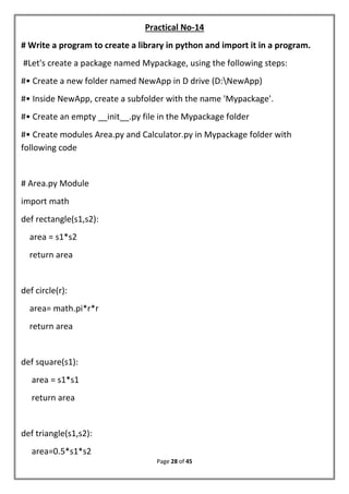 Page 28 of 45
Practical No-14
# Write a program to create a library in python and import it in a program.
#Let's create a package named Mypackage, using the following steps:
#• Create a new folder named NewApp in D drive (D:NewApp)
#• Inside NewApp, create a subfolder with the name 'Mypackage'.
#• Create an empty __init__.py file in the Mypackage folder
#• Create modules Area.py and Calculator.py in Mypackage folder with
following code
# Area.py Module
import math
def rectangle(s1,s2):
area = s1*s2
return area
def circle(r):
area= math.pi*r*r
return area
def square(s1):
area = s1*s1
return area
def triangle(s1,s2):
area=0.5*s1*s2
 