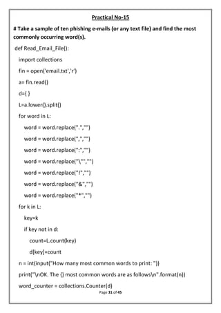 Page 31 of 45
Practical No-15
# Take a sample of ten phishing e-mails (or any text file) and find the most
commonly occurring word(s).
def Read_Email_File():
import collections
fin = open('email.txt','r')
a= fin.read()
d={ }
L=a.lower().split()
for word in L:
word = word.replace(".","")
word = word.replace(",","")
word = word.replace(":","")
word = word.replace(""","")
word = word.replace("!","")
word = word.replace("&","")
word = word.replace("*","")
for k in L:
key=k
if key not in d:
count=L.count(key)
d[key]=count
n = int(input("How many most common words to print: "))
print("nOK. The {} most common words are as followsn".format(n))
word_counter = collections.Counter(d)
 