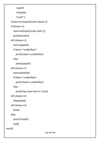 Page 35 of 45
3.peek
4.display
5.exit''')
choice=int (input('enter choice:'))
if choice==1:
item=int(input('enter item:'))
push(stk,item)
elif choice==2:
item=pop(stk)
if item=="underflow":
print('stack is underflow')
else:
print('poped')
elif choice==3:
item=peek(stk)
if item=="underflow":
print('stack is underflow')
else:
print('top most item is:',item)
elif choice==4:
display(stk)
elif choice==5:
break
else:
print('invalid')
exit()
main()
 