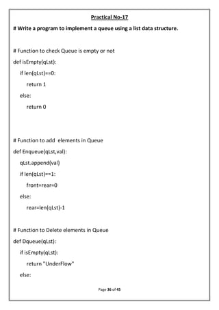 Page 36 of 45
Practical No-17
# Write a program to implement a queue using a list data structure.
# Function to check Queue is empty or not
def isEmpty(qLst):
if len(qLst)==0:
return 1
else:
return 0
# Function to add elements in Queue
def Enqueue(qLst,val):
qLst.append(val)
if len(qLst)==1:
front=rear=0
else:
rear=len(qLst)-1
# Function to Delete elements in Queue
def Dqueue(qLst):
if isEmpty(qLst):
return "UnderFlow"
else:
 