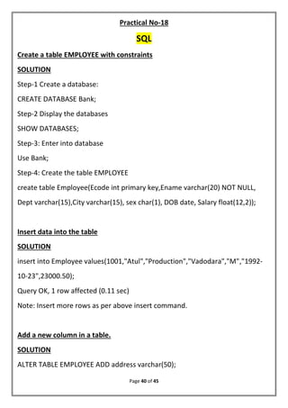 Page 40 of 45
Practical No-18
SQL
Create a table EMPLOYEE with constraints
SOLUTION
Step-1 Create a database:
CREATE DATABASE Bank;
Step-2 Display the databases
SHOW DATABASES;
Step-3: Enter into database
Use Bank;
Step-4: Create the table EMPLOYEE
create table Employee(Ecode int primary key,Ename varchar(20) NOT NULL,
Dept varchar(15),City varchar(15), sex char(1), DOB date, Salary float(12,2));
Insert data into the table
SOLUTION
insert into Employee values(1001,"Atul","Production","Vadodara","M","1992-
10-23",23000.50);
Query OK, 1 row affected (0.11 sec)
Note: Insert more rows as per above insert command.
Add a new column in a table.
SOLUTION
ALTER TABLE EMPLOYEE ADD address varchar(50);
 