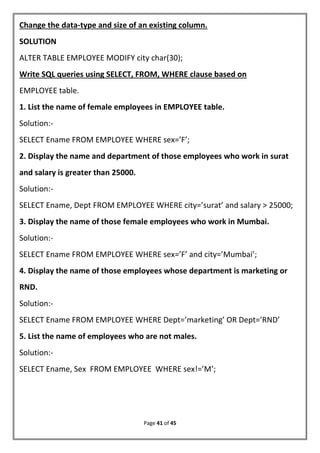 Page 41 of 45
Change the data-type and size of an existing column.
SOLUTION
ALTER TABLE EMPLOYEE MODIFY city char(30);
Write SQL queries using SELECT, FROM, WHERE clause based on
EMPLOYEE table.
1. List the name of female employees in EMPLOYEE table.
Solution:-
SELECT Ename FROM EMPLOYEE WHERE sex=’F’;
2. Display the name and department of those employees who work in surat
and salary is greater than 25000.
Solution:-
SELECT Ename, Dept FROM EMPLOYEE WHERE city=’surat’ and salary > 25000;
3. Display the name of those female employees who work in Mumbai.
Solution:-
SELECT Ename FROM EMPLOYEE WHERE sex=’F’ and city=’Mumbai’;
4. Display the name of those employees whose department is marketing or
RND.
Solution:-
SELECT Ename FROM EMPLOYEE WHERE Dept=’marketing’ OR Dept=’RND’
5. List the name of employees who are not males.
Solution:-
SELECT Ename, Sex FROM EMPLOYEE WHERE sex!=’M’;
 