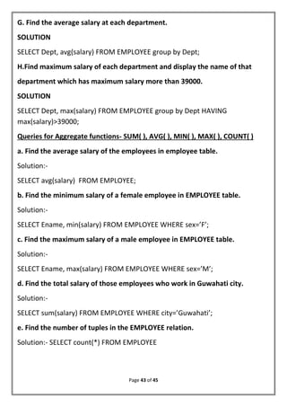 Page 43 of 45
G. Find the average salary at each department.
SOLUTION
SELECT Dept, avg(salary) FROM EMPLOYEE group by Dept;
H.Find maximum salary of each department and display the name of that
department which has maximum salary more than 39000.
SOLUTION
SELECT Dept, max(salary) FROM EMPLOYEE group by Dept HAVING
max(salary)>39000;
Queries for Aggregate functions- SUM( ), AVG( ), MIN( ), MAX( ), COUNT( )
a. Find the average salary of the employees in employee table.
Solution:-
SELECT avg(salary) FROM EMPLOYEE;
b. Find the minimum salary of a female employee in EMPLOYEE table.
Solution:-
SELECT Ename, min(salary) FROM EMPLOYEE WHERE sex=’F’;
c. Find the maximum salary of a male employee in EMPLOYEE table.
Solution:-
SELECT Ename, max(salary) FROM EMPLOYEE WHERE sex=’M’;
d. Find the total salary of those employees who work in Guwahati city.
Solution:-
SELECT sum(salary) FROM EMPLOYEE WHERE city=’Guwahati’;
e. Find the number of tuples in the EMPLOYEE relation.
Solution:- SELECT count(*) FROM EMPLOYEE
 