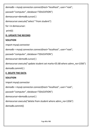 Page 45 of 45
demodb = mysql.connector.connect(host="localhost", user="root",
passwd="computer", database="EDUCATION")
democursor=demodb.cursor( )
democursor.execute("select * from student")
for i in democursor:
print(i)
D. UPDATE THE RECORD
SOLUTION
import mysql.connector
demodb = mysql.connector.connect(host="localhost", user="root",
passwd="computer", database="EDUCATION")
democursor=demodb.cursor( )
democursor.execute("update student set marks=55.68 where admn_no=1356")
demodb.commit( )
E. DELETE THE DATA
SOLUTION
import mysql.connector
demodb = mysql.connector.connect(host="localhost", user="root",
passwd="computer", database="EDUCATION")
democursor=demodb.cursor( )
democursor.execute("delete from student where admn_no=1356")
demodb.commit()
 