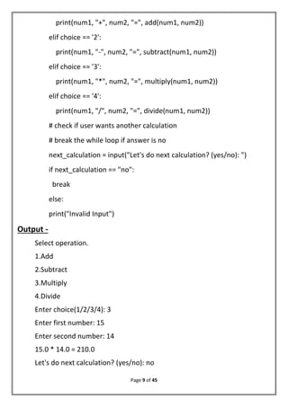 Page 9 of 45
print(num1, "+", num2, "=", add(num1, num2))
elif choice == '2':
print(num1, "-", num2, "=", subtract(num1, num2))
elif choice == '3':
print(num1, "*", num2, "=", multiply(num1, num2))
elif choice == '4':
print(num1, "/", num2, "=", divide(num1, num2))
# check if user wants another calculation
# break the while loop if answer is no
next_calculation = input("Let's do next calculation? (yes/no): ")
if next_calculation == "no":
break
else:
print("Invalid Input")
Output -
Select operation.
1.Add
2.Subtract
3.Multiply
4.Divide
Enter choice(1/2/3/4): 3
Enter first number: 15
Enter second number: 14
15.0 * 14.0 = 210.0
Let's do next calculation? (yes/no): no
 