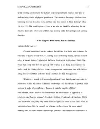 CORPORAL PUNISHMENT 14
hostile learning environment that includes corporal punishment practices may lead to
students being fearful of physical punishment. This situation discourages students from
becoming involved in school work, and they may lose interest in future learning” (Han,
2014, p. 229). This unwillingness to learn is not what we should be advocating for our
children. Especially when some children may possibly suffer from undiagnosed learning
disorders.
What Corporal Punishment Teaches Children
Violence is the Answer
Corporal punishment teaches children that violence is a viable way to change the
behaviors of people around them. “According to social learning theory, violence toward
others is learned behavior” (Swinford, DeMaris, Cernkovich, & Giordano, 2000). This
means that a child that does not grow up with violence is less likely to use violence in
his/her adult life. Hitting children for their transgressions can translate into said children
hitting their own children and other family members for their transgressions.
“Children… treated [with corporal punishment] learn that physical aggression is
permissible within the context of intimate relationships and that violence is justified when
someone is guilty of wrongdoing… Because it typically modifies children's
own behavior, such a practice also demonstrates the effectiveness of aggression as
a behavior-modification strategy” (Swinford, DeMaris, Cernkovich, & Giordano, 2000).
This observation can justify why a man beats his significant other or vice versa. When he
was spanked as a child, he changed his behavior, so, he employs this same way of
thinking onto his future intimate relationships (whether it be between the women/men in
 
