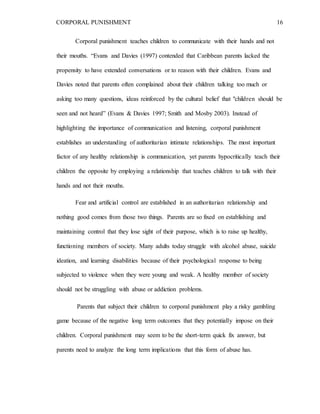 CORPORAL PUNISHMENT 16
Corporal punishment teaches children to communicate with their hands and not
their mouths. “Evans and Davies (1997) contended that Caribbean parents lacked the
propensity to have extended conversations or to reason with their children. Evans and
Davies noted that parents often complained about their children talking too much or
asking too many questions, ideas reinforced by the cultural belief that "children should be
seen and not heard” (Evans & Davies 1997; Smith and Mosby 2003). Instead of
highlighting the importance of communication and listening, corporal punishment
establishes an understanding of authoritarian intimate relationships. The most important
factor of any healthy relationship is communication, yet parents hypocritically teach their
children the opposite by employing a relationship that teaches children to talk with their
hands and not their mouths.
Fear and artificial control are established in an authoritarian relationship and
nothing good comes from those two things. Parents are so fixed on establishing and
maintaining control that they lose sight of their purpose, which is to raise up healthy,
functioning members of society. Many adults today struggle with alcohol abuse, suicide
ideation, and learning disabilities because of their psychological response to being
subjected to violence when they were young and weak. A healthy member of society
should not be struggling with abuse or addiction problems.
Parents that subject their children to corporal punishment play a risky gambling
game because of the negative long term outcomes that they potentially impose on their
children. Corporal punishment may seem to be the short-term quick fix answer, but
parents need to analyze the long term implications that this form of abuse has.
 